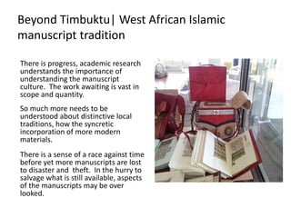 Beyond Timbuktu| West African Islamic
manuscript tradition
There is progress, academic research
understands the importance of
understanding the manuscript
culture. The work awaiting is vast in
scope and quantity.
So much more needs to be
understood about distinctive local
traditions, how the syncretic
incorporation of more modern
materials.
There is a sense of a race against time
before yet more manuscripts are lost
to disaster and theft. In the hurry to
salvage what is still available, aspects
of the manuscripts may be over
looked.
 