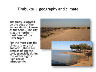 Timbuktu | geography and climate
Timbuktu is located
on the edge of the
Sahara desert, known
as the Sahel. The city
is at the northern-
most bend of the
River Niger.
For the most part the
climate is very hot
and arid. There are
periods of intense
cold, especially during
the winter nights.
Rain occurs
infrequently.
 