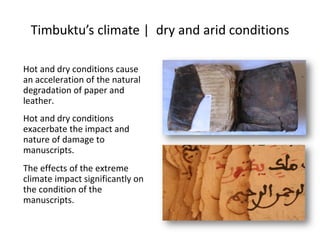 Timbuktu’s climate | dry and arid conditions
Hot and dry conditions cause
an acceleration of the natural
degradation of paper and
leather.
Hot and dry conditions
exacerbate the impact and
nature of damage to
manuscripts.
The effects of the extreme
climate impact significantly on
the condition of the
manuscripts.
 