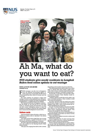 E~na~~~ of Singapore
Source: The New Paper, p10
Date: 6 July 2013
FORA GOOD
CAUSE: (From left)
The group behind
the food rationing
exercise,Ms Lok Van
lin,MrJoel Chow, Ms
Lydia Quah and Mr
Tan Weilie, with ben-
eficiary Madam lau
Kum Moon (centre),
72.
Ah Ma, what do
you want to eat?
NUS students give needy residents in Lengkok
Bahru food ration options to cut wastage
REPORT and PICTURE: LOK JIAN WEN
jwlok@sph.com.sg
F
OOD wastage is on the rise in Singapore,
with the National Environment Agency re-
cently reporting a record-high 703,200 tonnes
offood wasted last year, which is a 26 per cent rise
since 2007.
But some students are aiming to reduce this
wastage. On July 14, theywill hold a one-offfoodra-
tioning exercise to benefit 335 needy households in
Lengkok Bahru, a neighbourhood near Redhill.
The National University ofSingapore students-
Mr Tan WeiHe, 24, Ms Lok Yan Lin, 22, Ms Lydia
Quah, 21, and their mentor, Mr Joel Chow, 27, came
up with a point redemption system to solve the
problem ofwastage as raised by the Central Singa-
pore CommunityDevelopmentCouncil (CDC).
Rations cards
Each household is given 40 points, which are re-
corded on a rations card, to "purchase" dry rations
and toiletries.
The values of the items range from one to seven
points. For instance, a packet of biscuits is worth
two points and a bottle ofshampoo, six points.
Mr Chow said most beneficiaries are senior citi-
zens who qualify for the Housing Board's Public
Rental Scheme.
They pay rent ranging from $28 to $40 a month,
depending on the number ofrooms in their flat.
This rationing exercise will be a pilotrun to allow
them to choose their food rations, unlike previ-
ously, when various corporate organisations would
pack rations in advance, resulting in wasted food.
MrTan said: "In the past, it was more like a take-
it-or-leave-it situation. Some Muslims would re-
ceive luncheon meat.
"Diabetic patients would also not be able to eat
some sweetened products. These residents would
throwaway the food given."
Mr Chow said! this event can reach out to more
beneficiaries, thanks to the Central CDC's Mayor's
Imagine Fund (MIF), which funds ground-up ini-
tiatives benefiting the community.
Hesaid: "Our main funding comesfrom the MIF.
This allows us to cater for more of the residents.
When ad-hoc corporations provide rations, they
sponsoronlyenough for 150 to 200 people."
Mr Tan said that each of the 335 households is a
registered member of the Silver Ace Senior Activity
Centrein Lengkok Baru.
They onlyneed to register to receive a ration card
to redeem their rations.
Retiree Foong BanFatt, 73, said: "Last time, they
just gave us Milo or biscuits. Icookfor myselfsome-
times, so Ilike to choose my food items."
Mr Tan said the students plan to conduct follow-
up surveys with the beneficiaries and analyse the
datacollected to determine ifthis systemissustain-
able.
Source: The New Paper© Singapore Press Holdings ltd. Permission required for reproduction.
 
