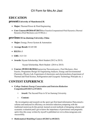 CV Form for Mrs.An Jiaxi
EDUCATION 
present:University of Manchester,UK
• Major: Thermal Power & Fluid Engineering
• Core Courses:09/2016-07/2017(Heat Transfer,Computational Fluid Dynamics,Thermal
Dynamics,Fluid Mechanics,star CCM+etc.)
previous:Xi’an Jiaotong University, China
• Major: Energy, Power System & Automation
• Average Result: 83.69/100
• IELTS:6.5
• GRE: 312+3.0
• Awards: Siyuan Scholarship, Merit Student (2012 to 2013)
Siyuan Scholarship, Merit Student (2014 to 2015)
• Courses: 09/2012-06/2016(Engineering Thermodynamics, Fluid Mechanics, Heat
Transfer, Programme Design for Engineering Analysis, Energy and Environmental
Chemistry, Physics Lab, Experiment of electronics and electrotechnics,Experiment of
Thermal and Fluid Science, Refrigeration and Cryogenic Technology Principle etc. )
CONTEST EXPERIENCE
• College Students Energy Conservation and Emission Reduction
Competition(05/2015 to 07/2015)
o Award: The Second Prize in Xi’an Jiaotong University
o Content:
By investigation and research on the spot,I got first-hand information.Then,raised a
scheme and analysed its efficiency on emission reduction,comparing with the
traditional motorway.In this period, learned several methods of designing scheme and
economic evaluation,and I get to know the importance of persistence and pragmatic
spirit.Also this essay written by myself is published on www.china-nengyuan.com
successfully.
• Mathematical Modelling Contest (05/2015 to 09/2015)
 