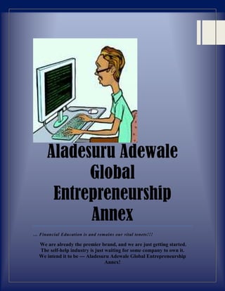 Aladesuru Adewale
Global
Entrepreneurship
Annex
… Financial Education is and remains our vital tenets!!!
We are already the premier brand, and we are just getting started.
The self-help industry is just waiting for some company to own it.
We intend it to be --- Aladesuru Adewale Global Entrepreneurship
Annex!
 