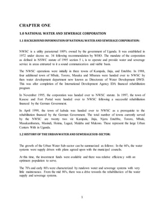 1
CHAPTER ONE
1.0 NATIONAL WATER AND SEWERAGE CORPORATION
1.1 BACKGROUND INFORMATIONOFNATIONALWATERAND SEWERAGE CORPORATION:
NWSC is a utility parasternal 100% owned by the government of Uganda. It was established in
1972 under decree no. 34 following recommendation by WHO. The mandate of the corporation
as defined in NSWC statute of 1995 section 5 i, is to operate and provide water and sewerage
service in areas entrusted to it a sound communication and viable basis.
The NWSC operations were initially in three towns of Kampala, Jinja, and Entebbe. In 1988,
four additional town of Mbale, Tororo, Masaka and Mbarara were handed over to NWSC by
then water development department now known as Directorate of Water Development DWD.
This was after completion of the International Development Agency IDA financed rehabilitation
program
In November 1995, the corporation was handed over to NWSC statute. In 1997, the town of
Kasese and Fort Portal were handed over to NWSC following a successful rehabilitation
financed by the German Government.
In April 1999, the town of kabala was handed over to NWSC as a prerequisite to the
rehabilitation financed by the German Government. The total number of towns currently served
by the NWSC are twenty two viz Kampala, Jinja, Njeru Entebbe, Tororo, Mbale,
Masakambarara, Masindi, Hoima, Lugazi, Malaba and Mukono. These represent the large Urban
Centers With in Uganda.
1.2 HISTORYOF THE URBANWATERAND SEWERAGESUB-SECTOR:
The growth of the Urban Water Sub-sector can be summarized as follows: In the 60's, the water
systems were supply driven with plans agreed upon with the municipal councils.
At this time, the investment funds were available and there was relative efficiency with an
optimum population to serve.
The 70's and early 80's were characterized by rundown water and sewerage systems with very
little maintenance. From the mid 80's, there was a drive towards the rehabilitation of the water
supply and sewerage systems.
 