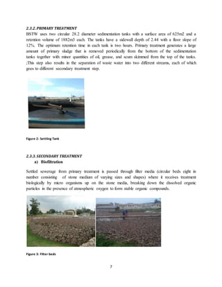 7
2.3.2.PRIMARY TREATMENT
BSTW uses two circular 28.2 diameter sedimentation tanks with a surface area of 625m2 and a
retention volume of 1882m3 each. The tanks have a sidewall depth of 2.44 with a floor slope of
12%. The optimum retention time in each tank is two hours. Primary treatment generates a large
amount of primary sludge that is removed periodically from the bottom of the sedimentation
tanks together with minor quantities of oil, grease, and scum skimmed from the top of the tanks.
;This step also results in the separation of waste water into two different streams, each of which
goes to different secondary treatment step.
Figure 2: Settling Tank
2.3.3.SECONDARY TREATMENT
a) Biofiltration
Settled sewerage from primary treatment is passed through filter media (circular beds eight in
number consisting of stone medium of varying sizes and shapes) where it receives treatment
biologically by micro organisms up on the stone media, breaking down the dissolved organic
particles in the presence of atmospheric oxygen to form stable organic compounds.
Figure 3: Filter beds
 