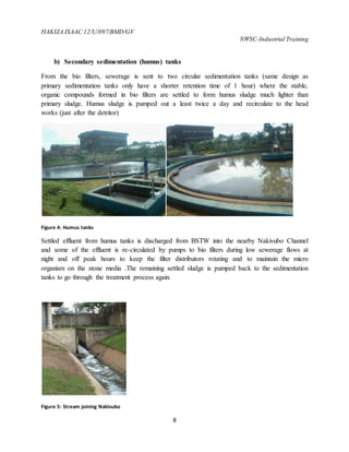 HAKIZA ISAAC 12/U/097/BMD/GV
NWSC-Industrial Training
8
b) Secondary sedimentation (humus) tanks
From the bio filters, sewerage is sent to two circular sedimentation tanks (same design as
primary sedimentation tanks only have a shorter retention time of 1 hour) where the stable,
organic compounds formed in bio filters are settled to form humus sludge much lighter than
primary sludge. Humus sludge is pumped out a least twice a day and recirculate to the head
works (just after the detritor)
Figure 4: Humus tanks
Settled effluent from humus tanks is discharged from BSTW into the nearby Nakivubo Channel
and some of the effluent is re-circulated by pumps to bio filters during low sewerage flows at
night and off peak hours to keep the filter distributors rotating and to maintain the micro
organism on the stone media .The remaining settled sludge is pumped back to the sedimentation
tanks to go through the treatment process again.
Figure 5: Stream joining Nakivubo
 