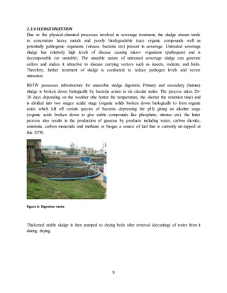 9
2.3.4 SLUDGEDIGESTION
Due to the physical-chemical processes involved in sewerage treatment, the sludge stream tends
to concentrate heavy metals and poorly biodegradable trace organic compounds well as
potentially pathogenic organisms (viruses, bacteria etc) present in sewerage. Untreated sewerage
sludge has relatively high levels of disease causing micro- organisms (pathogens) and is
decomposable (or unstable). The unstable nature of untreated sewerage sludge can generate
ordors and makes it attractive to disease carrying vectors such as insects, rodents, and birds.
Therefore, further treatment of sludge is conducted to reduce pathogen levels and vector
attraction.
BSTW possesses infrastructure for anaerobic sludge digestion. Primary and secondary (humus)
sludge is broken down biologically by bacteria action in six circular tanks. The process takes 20-
30 days depending on the weather (the hotter the temperature, the shorter the retention time) and
is divided into two stages: acidic stage (organic solids broken down biologically to form organic
acids which kill off certain species of bacteria depressing the pH) giving an alkaline stage
(organic acids broken down to give stable compounds like phosphate, nitrates etc). the latter
process also results in the production of gaseous by products including water, carbon dioxide,
ammonia, carbon monoxide and methane or biogas a source of fuel that is currently un-tapped at
this STW.
Figure 6: Digestion tanks
Thickened stable sludge is then pumped to drying beds after removal (decanting) of water from it
during drying.
 