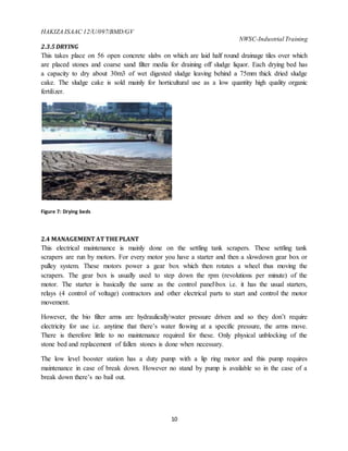 HAKIZA ISAAC 12/U/097/BMD/GV
NWSC-Industrial Training
10
2.3.5 DRYING
This takes place on 56 open concrete slabs on which are laid half round drainage tiles over which
are placed stones and coarse sand filter media for draining off sludge liquor. Each drying bed has
a capacity to dry about 30m3 of wet digested sludge leaving behind a 75mm thick dried sludge
cake. The sludge cake is sold mainly for horticultural use as a low quantity high quality organic
fertilizer.
Figure 7: Drying beds
2.4 MANAGEMENT AT THE PLANT
This electrical maintenance is mainly done on the settling tank scrapers. These settling tank
scrapers are run by motors. For every motor you have a starter and then a slowdown gear box or
pulley system. These motors power a gear box which then rotates a wheel thus moving the
scrapers. The gear box is usually used to step down the rpm (revolutions per minute) of the
motor. The starter is basically the same as the control panelbox i.e. it has the usual starters,
relays (4 control of voltage) contractors and other electrical parts to start and control the motor
movement.
However, the bio filter arms are hydraulicallywater pressure driven and so they don’t require
electricity for use i.e. anytime that there’s water flowing at a specific pressure, the arms move.
There is therefore little to no maintenance required for these. Only physical unblocking of the
stone bed and replacement of fallen stones is done when necessary.
The low level booster station has a duty pump with a lip ring motor and this pump requires
maintenance in case of break down. However no stand by pump is available so in the case of a
break down there’s no bail out.
 