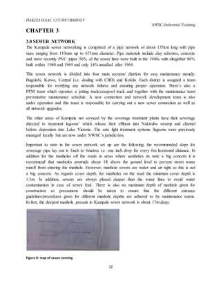 HAKIZA ISAAC 12/U/097/BMD/GV
NWSC-Industrial Training
12
CHAPTER 3
3.0 SEWER NETWORK
The Kampala sewer networking is comprised of a pipe network of about 135km long with pipe
sizes ranging from 110mm up to 675mm diameter. Pipe materials include clay asbestos, concrete
and most recently PVC pipes 56% of the sewer lines were built in the 1940s with altogether 86%
built within 1940 and 1969 and only 14% installed after 1969.
This sewer network is divided into four main sections/ districts for easy maintenance namely;
Bugolobi, Katwe, Central (i.e. dealing with CBD) and Kololo. Each district is assigned a team
responsible for rectifying any network failures and ensuring proper operation. There’s also a
PPM team which operates a jetting truck/cesspool truck and together with the maintenance team
preventative maintenance schedule. A new connection and network development team is also
under operation and this team is responsible for carrying out a new sewer connection as well as
all network upgrades.
The other areas of Kampala not serviced by the sewerage treatment plants have their sewerage
directed to treatment lagoons’ which release their effluent into Nakivubo swamp and channel
before deposition into Lake Victoria. The sate light treatment systems /lagoons were previously
managed locally but are now under NWSC’s jurisdiction.
Important to note in the sewer network set up are the following; the recommended slope for
sewerage pipe lay out is 1inch to 6metres i.e. one inch drop for every 6m horizontal distance. In
addition for the manholes off the roads in areas where aesthetics its note a big concern it is
recommend that manholes protrude about 1ft above the ground level to prevent storm water
runoff from entering the manhole. However, manhole covers are water and air tight so this is not
a big concern. As regards cover depth, for manholes on the road the minimum cover depth is
1.5m. In addition, sewers are always placed deeper than the water lines to avoid water
contamination in case of sewer leak. There is also no maximum depth of manhole given for
construction so precautions should be taken to ensure that the different entrance
guidelines/procedures given for different manhole depths are adhered to by maintenance teams.
In fact, the deepest manhole present in Kampala sewer network is about 17m deep.
Figure 8: map of sewer zonning
 