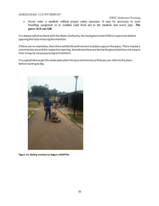 HAKIZA ISAAC 12/U/097/BMD/GV
NWSC-Industrial Training
16
 Never enter a manhole without proper safety measures. It may be necessary to wear
breathing equipment or to ventilate (add fresh air) to the manhole and sewer pipe. The
gases in it can kill.
It isalwayssafesttocheck withthe Water Authority,the local governmentEHOorsupervisorbefore
openingthe lidorenteringthe manhole.
If there are no manholes,thenthere willbe IOswithcementorplasticcapson the pipes.There maybe a
concrete box aroundthe inspectionopening.Sometimestheseare below the groundandare not easyto
find.Itmay be necessarytodig to findthem.
It isa goodideato getthe sewerpipe plansforyourcommunitysothat youcan refertothe plans
before startingtodig.
Figure 13: Roding method on Naguru HOSPITAL
 