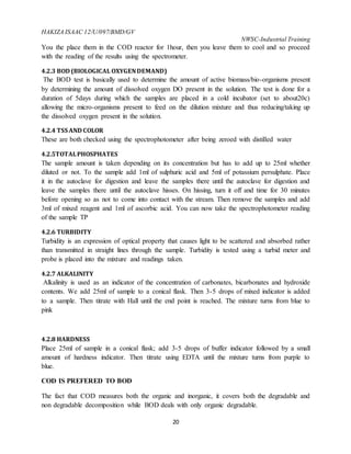 HAKIZA ISAAC 12/U/097/BMD/GV
NWSC-Industrial Training
20
You the place them in the COD reactor for 1hour, then you leave them to cool and so proceed
with the reading of the results using the spectrometer.
4.2.3 BOD (BIOLOGICAL OXYGENDEMAND)
The BOD test is basically used to determine the amount of active biomass/bio-organisms present
by determining the amount of dissolved oxygen DO present in the solution. The test is done for a
duration of 5days during which the samples are placed in a cold incubator (set to about20c)
allowing the micro-organisms present to feed on the dilution mixture and thus reducing/taking up
the dissolved oxygen present in the solution.
4.2.4 TSS AND COLOR
These are both checked using the spectrophotometer after being zeroed with distilled water
4.2.5TOTALPHOSPHATES
The sample amount is taken depending on its concentration but has to add up to 25ml whether
diluted or not. To the sample add 1ml of sulphuric acid and 5ml of potassium persulphate. Place
it in the autoclave for digestion and leave the samples there until the autoclave for digestion and
leave the samples there until the autoclave hisses. On hissing, turn it off and time for 30 minutes
before opening so as not to come into contact with the stream. Then remove the samples and add
3ml of mixed reagent and 1ml of ascorbic acid. You can now take the spectrophotometer reading
of the sample TP
4.2.6 TURBIDITY
Turbidity is an expression of optical property that causes light to be scattered and absorbed rather
than transmitted in straight lines through the sample. Turbidity is tested using a turbid meter and
probe is placed into the mixture and readings taken.
4.2.7 ALKALINITY
Alkalinity is used as an indicator of the concentration of carbonates, bicarbonates and hydroxide
contents. We add 25ml of sample to a conical flask. Then 3-5 drops of mixed indicator is added
to a sample. Then titrate with Hall until the end point is reached. The mixture turns from blue to
pink
4.2.8 HARDNESS
Place 25ml of sample in a conical flask; add 3-5 drops of buffer indicator followed by a small
amount of hardness indicator. Then titrate using EDTA until the mixture turns from purple to
blue.
COD IS PREFERED TO BOD
The fact that COD measures both the organic and inorganic, it covers both the degradable and
non degradable decomposition while BOD deals with only organic degradable.
 