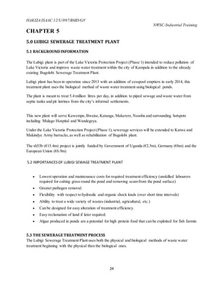 HAKIZA ISAAC 12/U/097/BMD/GV
NWSC-Industrial Training
24
CHAPTER 5
5.0 LUBIGI SEWERAGE TREATMENT PLANT
5.1 BACKGROUND INFORMATION
The Lubigi plant is part of the Lake Victoria Protection Project (Phase 1) intended to reduce pollution of
Lake Victoria and improve waste water treatment within the city of Kampala in addition to the already
existing Bugolobi Sewerage Treatment Plant.
Lubigi plant has been in operation since 2013 with an addition of cesspool emptiers in early 2014, this
treatment plant uses the biological method of waste water treatment using biological ponds.
The plant is meant to treat 5.4 million litres per day, in addition to piped sewage and waste water from
septic tanks and pit latrines from the city’s informal settlements.
This new plant will serve Kawempe,Bwaise,Katanga, Makerere,Nsooba and surrounding hotspots
including Mulago Hospital and Wandegeya.
Under the Lake Victoria Protection Project (Phase 1),sewerage services will be extended to Katwe and
Makindye Army barracks,as well as rehabilitation of Bugolobi plant.
The sh53b (€15.4m) project is jointly funded by Government of Uganda (€2.5m), Germany (€6m) and the
European Union (€6.9m)
5.2 IMPORTANCESOF LUBIGI SEWAGE TREATMENT PLANT
 Lowest operation and maintenance costs for required treatment efficiency (unskilled labourers
required for cutting grass round the pond and removing scum from the pond surface)
 Greater pathogen removal.
 Flexibility with respect to hydraulic and organic shock loads (over short time intervals)
 Ability to treat a wide variety of wastes (industrial, agricultural, etc.)
 Can be designed for easy alteration of treatment efficiency.
 Easy reclamation of land if later required.
 Algae produced in ponds are a potential for high protein food that can be exploited for fish farmin
5.3 THE SEWERAGE TREATMENT PROCESS
The Lubigi Sewerage Treatment Plant uses both the physical and biological methods of waste water
treatment beginning with the physical then the biological ones.
 