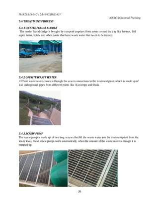 HAKIZA ISAAC 12/U/097/BMD/GV
NWSC-Industrial Training
26
5.4 TREATMENT PROCESS
5.4.1 ON SITE FEACAL SLUDGE
This onsite feacalsludge is brought by cesspool emptiers from points around the city like latrines, full
septic tanks, hotels and other points that have waste water that needs to be treated.
5.4.2 OFFSITEWASTE WATER
Off site waste water comes in through the sewer connections to the treatment plant, which is made up of
laid underground pipes from different points like Kawempe and Busia.
5.4.3 SCREW PUMP
The screw pump is made up of two long screws that lift the waste water into the treatment plant from the
lower level, these screw pumps work automatically when the amount of the waste water is enough it is
pumped up.
 