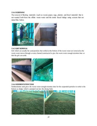 27
5.4.4 SCREENING
The removal of floating materials (such as wood, paper, rugs, plastics and fecal material) that is
not wanted both from the offsite waste water and the onsite feacal sludge using screens that are
raked like below.
5.4.5 GRIT REMOVAL
Grit which are usually the sand particles that settled at the bottom of the waste water are removed as the
waste water moves through a water channelconstructed to give the waste water enough retention time so
that the grit can settle.
5.4.6 SEDIMENTATIONTANK
Sedimentation tank gives the waste water enough retention time for the suspended particles to settle to the
bottom as sludge which is pumped out into the drying beds.
 