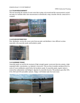 HAKIZA ISAAC 12/U/097/BMD/GV
NWSC-Industrial Training
28
5.4.7 FLOWMEASUREMENT
This the measuring the amount of waste water that is going to be treated and this measurement is carried
out using two methods either ruler measurement or automatically using a machine directly connected to a
computer.
5.4.8 FLOWDISTRIBUTION
Flow distribution receives the waste water from one point and distributes it into different sections
especially at the anaerobic ponds and facultative ponds.
5.4.9 ANEROBIC PONDS
Anaerobic ponds are used for the treatment of high strength organic wastewater that also contains a high-
suspended solids concentration, e.g. industrial wastewater. They are three in number and placed first in a
series of waste stabilisation ponds before the facultative ponds. In anaerobic ponds, organic matter is
removed by sedimentation and biological digestion by anaerobic bacteria. This produces gases like H2S,
CO2, NH3 and CH4 and soluble nutrients. Sludge is left behind under the waste water.
 