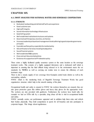 HAKIZA ISAAC 12/U/097/BMD/GV
NWSC-Industrial Training
30
CHAPTER SIX
6.1. SWOT ANALYSIS FOR NATIONAL WATER AND SEWERAGE COOPERATION
6.1.1. STRENGTH
 Dedicated,hardworkingandskilledstaff withvastexperience
 Good customercare
 Highstaff integrity
 Soundinformationtechnologyinfrastructure
 Good billingsystem
 Well establishedinstitutional structuresandsystems
 DecentralizedPolicy(areas,branches,territories)
 Visionaryleadershipatboardand managementlevelsadheringtogoodcorporate governance
principles
 Favorable welfarepolicy,especiallythe medical policy
 ISOcertificationof all areasincludingheadquarters
 Soundfinancial systems
 Well establishedM&Esystems
 Clearand well documentedpolicies
 Existence of asupportive tariff indexationpolicy
There exists a highly facilitated quality assurance system at the same location as the sewerage
treatment works. This consists of a highly equipped laboratory and a dedicated staff which is
important in ensuring that the final effluent being released in to the environment meets the set
standards by NEMA as well as carrying out routine tests to ensure the efficiency of each
treatment stage.
There is also a steady supply of raw sewerage from Kampala central trade district as well as the
surrounding suburbs.
NWSC which is the monitoring body of Bugolobi Sewerage Treatment Works has good
organization structure which help in the smooth running of the plant.
Occupational health and safety is ensured in NWSC the workers themselves are ensured, they are
also given protective gears like rubber gloves and heavy duty gloves for the appropriate work.
The workers are also provided with gumboots. Furthermore the workers have heath talks for
example we had an STDs talk by a specialist, drug abuse all this is vital in occupational health
and safety.
NWSC normally carries out performance appraisal and in addition help them relax and refresh
their bodies physically. They hold competitions in sports for all branches and also participate in
corporate league. This brings about togetherness.
 