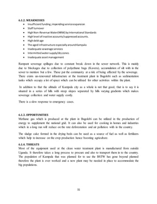 31
6.1.2. WEAKNESSES
 Insufficientfunding,impendingserviceexpansion
 Staff turnover
 HighNon-Revenue Water(NRW) byInternational Standards
 Highlevel of inactive accounts/suppressedaccounts.
 Highdebtage
 The aged infrastructure especiallyaroundKampala
 Inadequate sewerage services
 Intermittedwatersupply/dryzones
 Inadequate assetmanagement
Rampant sewerage spillages due to constant break down in the sewer network. This is mainly
due to blockages due to collection of polyethane bags (Kavera), accumulation of silt with in the
sewer to mention but a few. These put the community at a risk of being affected by the sewerage.
There exists un-renovated infrastructure at the treatment plant in Bugolobi such as sedimentation
tanks which occupy a lot of space which can be utilized for other activities within the plant.
In addition to that the altitude of Kampala city as a whole is not that good, that is to say it is
situated in a series of hills with steep slopes separated by hills varying gradients which makes
sewerage collection and water supply costly.
There is a slow response to emergency cases.
6.1.3. OPPORTUNITIES
Methane gas which is produced at the plant in Bugolobi can be utilized in the production of
energy to supplement the national grid. It can also be used for cooking in homes and industries
which in a long run will reduce on the rate deforestation and air pollution with in the country.
The sludge cake formed in the drying beds can be used as a source of fuel as well as fertilizers
which help to increase on the crop production hence boosting agriculture.
6.1.4. THREATS
Most of the equipment used at the clean water treatment plant is manufactured from outside
Uganda. It therefore takes a long process to procure and also to transport them in to the country.
The population of Kampala that was planned for to use the BSTW has gone beyond planned
therefore the plant is over worked and a new plant may be needed in place to accommodate the
big populations.
 