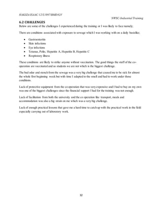 HAKIZA ISAAC 12/U/097/BMD/GV
NWSC-Industrial Training
32
6.2 CHALLENGES
Below are some of the challenges I experienced during the training or I was likely to face namely;
There are conditions associated with exposure to sewage which I was working with on a daily basislike;
 Gastroenteritis
 Skin infections
 Eye infections
 Tetanus, Polio, Hepatitis A, Hepatitis B, Hepatitis C
 Respiratory illness
These conditions are likely to strike anyone without vaccination. The good things the staff of the co-
operation are vaccinated and us students we are not which is the biggest challenge.
The bad odur and stench from the sewage was a very big challenge that caused me to be sick for almost
the whole first beginning week but with time I adapted to the smell and had to work under those
conditions.
Lack of protective equipment from the co operation that was very expensive and I had to buy on my own
was one of the biggest challenges since the financial support I had for the training was not enough.
Lack of facilitation from both the university and the co operation like transport, meals and
accommodation was also a big strain on me which was a very big challenge.
Lack of enough practical lessons that gave me a hard time to catch up with the practical work in the field
especially carrying out of laboratory work.
 