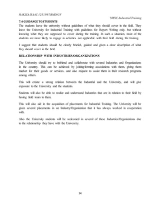 HAKIZA ISAAC 12/U/097/BMD/GV
NWSC-Industrial Training
34
7.4 GUIDANCE TOSTUDENTS
The students leave the university without guidelines of what they should cover in the field. They
leave the University for Industrial Training with guidelines for Report Writing only, but without
knowing what they are supposed to cover during the training. In such a situation, most of the
students are more likely to engage in activities not applicable with their field during the training.
I suggest that students should be clearly briefed, guided and given a clear description of what
they should cover in the field.
RELATIONSHIP WITH INDUSTRIES/ORGANIZATIONS
The University should try to befriend and collaborate with several Industries and Organizations
in the country. This can be achieved by joining/forming associations with them, giving them
market for their goods or services, and also request to assist them in their research programs
among others.
This will create a strong relation between the Industrial and the University, and will give
exposure to the University and the students.
Students will also be able to realize and understand Industries that are in relation to their field by
having field tours to them.
This will also aid in the acquisition of placements for Industrial Training. The University will be
given several placements in an Industry/Organization that it has always worked in cooperation
with.
Also the University students will be welcomed in several of these Industries/Organizations due
to the relationship they have with the University.
 