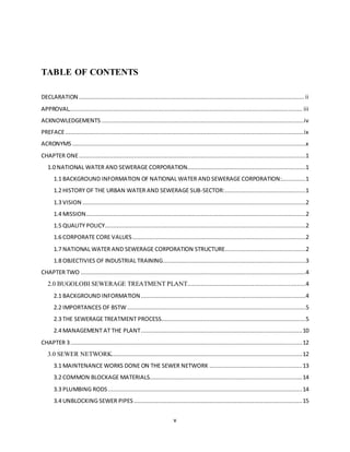 v
TABLE OF CONTENTS
DECLARATION ................................................................................................................................... ii
APPROVAL........................................................................................................................................ iii
ACKNOWLEDGEMENTS ......................................................................................................................iv
PREFACE...........................................................................................................................................ix
ACRONYMS........................................................................................................................................x
CHAPTER ONE....................................................................................................................................1
1.0 NATIONAL WATER AND SEWERAGE CORPORATION.....................................................................1
1.1 BACKGROUND INFORMATION OF NATIONAL WATER AND SEWERAGE CORPORATION:..............1
1.2 HISTORY OF THE URBAN WATER AND SEWERAGE SUB-SECTOR:...............................................1
1.3 VISION ..................................................................................................................................2
1.4 MISSION................................................................................................................................2
1.5 QUALITY POLICY.....................................................................................................................2
1.6 CORPORATE CORE VALUES.....................................................................................................2
1.7 NATIONAL WATER AND SEWERAGE CORPORATION STRUCTURE...............................................2
1.8 OBJECTIVIES OF INDUSTRIAL TRAINING...................................................................................3
CHAPTER TWO ...................................................................................................................................4
2.0 BUGOLOBI SEWERAGE TREATMENT PLANT.....................................................................4
2.1 BACKGROUND INFORMATION................................................................................................4
2.2 IMPORTANCES OF BSTW........................................................................................................5
2.3 THE SEWERAGE TREATMENT PROCESS....................................................................................5
2.4 MANAGEMENT AT THE PLANT..............................................................................................10
CHAPTER 3.......................................................................................................................................12
3.0 SEWER NETWORK...............................................................................................................12
3.1 MAINTENANCE WORKS DONE ON THE SEWER NETWORK ......................................................13
3.2 COMMON BLOCKAGE MATERIALS.........................................................................................14
3.3 PLUMBING RODS .................................................................................................................14
3.4 UNBLOCKING SEWER PIPES ..................................................................................................15
 