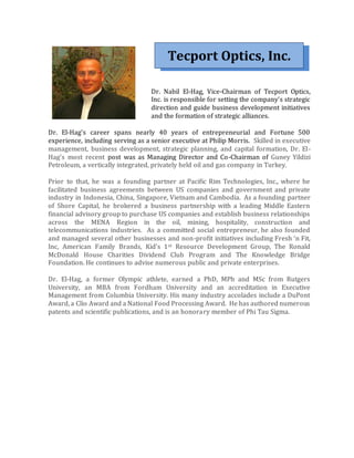 Tecport Optics, Inc.
Dr. Nabil El-Hag, Vice-Chairman of Tecport Optics,
Inc. is responsible for setting the company’s strategic
direction and guide business development initiatives
and the formation of strategic alliances.
Dr. El-Hag’s career spans nearly 40 years of entrepreneurial and Fortune 500
experience, including serving as a senior executive at Philip Morris. Skilled in executive
management, business development, strategic planning, and capital formation, Dr. El-
Hag’s most recent post was as Managing Director and Co-Chairman of Guney Yildizi
Petroleum, a vertically integrated, privately held oil and gas company in Turkey.
Prior to that, he was a founding partner at Pacific Rim Technologies, Inc., where he
facilitated business agreements between US companies and government and private
industry in Indonesia, China, Singapore, Vietnam and Cambodia. As a founding partner
of Shore Capital, he brokered a business partnership with a leading Middle Eastern
financial advisory group to purchase US companies and establish business relationships
across the MENA Region in the oil, mining, hospitality, construction and
telecommunications industries. As a committed social entrepreneur, he also founded
and managed several other businesses and non-profit initiatives including Fresh ‘n Fit,
Inc, American Family Brands, Kid’s 1st Resource Development Group, The Ronald
McDonald House Charities Dividend Club Program and The Knowledge Bridge
Foundation. He continues to advise numerous public and private enterprises.
Dr. El-Hag, a former Olympic athlete, earned a PhD, MPh and MSc from Rutgers
University, an MBA from Fordham University and an accreditation in Executive
Management from Columbia University. His many industry accolades include a DuPont
Award, a Clio Award and a National Food Processing Award. He has authored numerous
patents and scientific publications, and is an honorary member of Phi Tau Sigma.
 