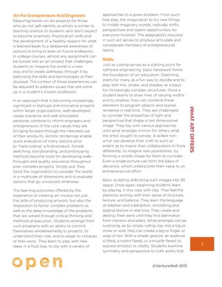 3
WHATARTOFFERS
@VentureWell 2015
Art For Entrepreneurs And Engineers
Requiring hands-on art projects for those
who do not self-identify as artists is similar to
teaching science to students who don’t expect
to become scientists. Practical art skills and
the development of a healthy respect for what
is learned leads to a deepened awareness of
options to bring to bear on future endeavors.
In college courses, almost any assignment can
be turned into an art project that challenges
students to imagine the world in a new
way and to create pathways through it by
exercising the skills and technologies at their
disposal. The context of these experiences can
be adjusted to address issues that will come
up in a student’s chosen profession.
In an approach that is becoming increasingly
significant in startups and innovative projects
within larger organizations, well-developed
usage scenarios and well-articulated
personas combine to inform engineers and
entrepreneurs of the core values they are
bringing forward through the intended use
of their products. Artistic renderings enable
quick evaluation of many options prior
to “hard coding” a final product. Simple
sketching, storyboarding, and prototyping
methods become tools for developing walk-
throughs and quality assurance throughout
even complex projects. Simply put, they
force the organization to consider the world
in a multitude of dimensions and to evaluate
options that go unnoticed otherwise.
The learning outcomes offered by the
experience of creating art involve not just
the skills of producing artwork, but also the
disposition to factor complex problems as
well as the deep knowledge of the problems
that are solved through critical thinking and
methodical execution. Students emerge from
such programs with an ability to commit
themselves wholeheartedly to projects, to
understand their role, and to adapt to critiques
of their work. They learn to play with new
ideas in a fluid way, to toy with a variety of
approaches to a given problem. From such
free play, the imagination to try new things,
to model imaginary worlds, radically shifts
perspectives and opens opportunities for
everyone involved. The adaptability required
in such art serves to produce articulate and
considerate members of entrepreneurial
teams.
Skills
Just as coding serves as a starting point for
software engineering, basic handwork forms
the foundation of art education. Sketching
starts for many as a fun way to doodle and to
play with line, stroke, and shadow as a basis
for increasingly complex structures. Once a
student learns to draw lines of varying widths
and to shadow, they can combine these
elements to program objects and scenes,
rendered in real time. They are challenged
to consider the properties of light and
perspective that shape a two dimensional
image. They toy with various approaches
until what emerges mirrors for others what
the artist sought to convey. A skilled non-
artist can develop their craft to such an
extent as to inspire their collaborators to think
differently, to imagine new possibilities, by
forming a simple image for them to consider.
Even a single picture can form the basis of
decisions, which underscores their value to an
entrepreneurial effort.
Basic sculpting skills bring such images into 3D
space. Once again, beginning students learn
by playing, in this case with clay. They feel the
plasticity and toy with their sense of structure,
texture, and balance. They learn the language
of addition and subtraction, smoothing and
adding texture in real time. They create and
destroy their work until they find admiration
from mentors and peers. What emerges can be
surprising, as by simply rolling clay into a log or
straw or wire, they can create a leg or finger or
wisp of hair. With a simple gesture, an eyebrow
is lifted, a nostril flared, or a muscle flexed to
express emotion or vitality. Students examine
symmetry and perspective to craft works that
 