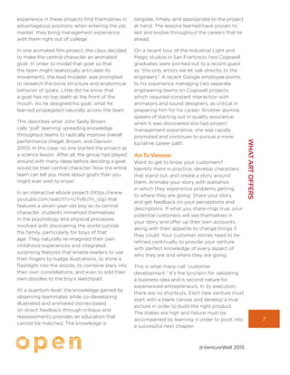 7
WHATARTOFFERS
@VentureWell 2015
experience in these projects find themselves in
advantageous positions when entering the job
market: they bring management experience
with them right out of college.
In one animated film project, the class decided
to make the central character an animated
goat. In order to model that goat so that
the team might realistically articulate its
movements, the lead modeler was prompted
to research the bone structure and anatomical
behavior of goats. Little did he know that
a goat has no top teeth at the front of the
mouth. As he designed his goat, what he
learned propagated naturally across the team.
This describes what John Seely Brown
calls “pull” learning: spreading knowledge
throughout teams to radically improve overall
performance (Hagel, Brown, and Davison
2010). In this case, no one started the project as
a science lesson. After all, the group had played
around with many ideas before deciding a goat
would be their central character. Now the entire
team can tell you more about goats than you
might ever wish to know!
In an interactive ebook project (https://www.
youtube.com/watch?v=UTv8U7n_cIg) that
features a seven-year-old boy as its central
character, students immersed themselves
in the psychology and physical processes
involved with discovering the world outside
the family, particularly for boys of that
age. They naturally re-imagined their own
childhood experiences and integrated
surprising features that enable readers to use
their fingers to nudge illustrations, to shine a
flashlight into the woods, to combine stars into
their own constellations, and even to add their
own doodles to the boy’s sketchpad.
At a quantum level, the knowledge gained by
observing teammates while co-developing
illustrated and animated stories based
on direct feedback through critique and
reassessments provides an education that
cannot be matched. The knowledge is
tangible, timely, and appropriate to the project
at hand. The lessons learned have proven to
last and evolve throughout the careers that lie
ahead.
On a recent tour of the Industrial Light and
Magic studios in San Francisco, two Cogswell
graduates were pointed out to a recent guest
as “the only artists we let talk directly to the
engineers.” A recent Google employee points
to his experience managing two separate
engineering teams on Cogswell projects,
which required constant interaction with
animators and sound designers, as critical in
preparing him for his career. Another alumna
speaks of starting out in quality assurance;
when it was discovered she had project
management experience, she was rapidly
promoted and continues to pursue a more
lucrative career path.
Art To Venture
Want to get to know your customers?
Identify them in practice, develop characters
that stand out, and create a story around
them. Animate your story with scenarios
in which they experience problems getting
to where they are going. Share your story
and get feedback on your perceptions and
descriptions. If what you share rings true, your
potential customers will see themselves in
your story and offer up their own accounts,
along with their appetite to change things if
they could. Your customer stories need to be
refined continually to provide your venture
with perfect knowledge of every aspect of
who they are and where they are going.
This is what many call “customer
development.” It’s the lynchpin for validating
a business idea and is second nature for
experienced entrepreneurs. In its execution,
there are no shortcuts. Each new venture must
start with a blank canvas and develop a true
picture in order to build the right product.
The stakes are high and failure must be
accompanied by learning in order to pivot into
a successful next chapter.
 