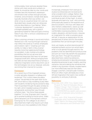 8
Unfortunately, most ventures develop these
stories with mere words and numbers on
paper. As should be clear by now, words and
numbers lack the movement, expression,
and emotion that surface through pictures,
timelines, and animations. Simple slide decks
typically illustrate what was written, not
what is true at a quantum level. Art, even as
illustrated here, reveals what can otherwise
only be described as a “gut feeling.” When
“customer development” is executed in
a straight-jacketed way, with a goal of
generating hoped-for data and optics limiting
field of view, then a venture is doomed out of
the starting gate.
When customers emerge in sound and motion,
fleshed out in 3D, moving through scenarios
that reflect the world as it will be, employees
and investors “get it.” Creating such new
worlds, to make a “dent in the universe”
requires more than applying technology
to a problem, it also involves articulating
possibilities that do not yet exist and
behavioral responses that have not yet been
imagined (Snell 2011). Without bringing forth
the skills we have described here to harness a
collective imagination and to document use of
the technologies now at our disposal, ventures
are limiting their chances for success.
Conclusion
On a recent tour of the Cogswell campus,
a visitor abruptly stopped in a hallway and
exclaimed “This is what makes this place
unique!” He pointed to the open door to his
left, which led to a clay-modeling studio filled
with students rendering figures poised to leap.
Then he pointed through the glass window to
his right, which revealed a group of students
at keyboards working their way through
a Python class. “You force these people
together”! It’s true. Engineers don’t have to
go to another building to find an artist. Video
game designers can find engineers without
looking too far. For colleges to do what is
described here might only require such close
proximity as is now available at USC (http://
iovine-young.usc.edu/).
Increasingly, employers from startups to
studios to enterprises are not looking for
what a student did in college. Rather, they
are looking for what an individual might
contribute as part of their team. A recent
graduate who learns by “pull,” who commits
enthusiastically based on the experience of
previous projects, who toys with ideas and
who mentors collaborators, stacks up well
against more seasoned alternatives. Being
comfortable crossing boundaries—mixing
coders, designers, and technicians—requires
an imagination for what is outside a given
skill set. It requires an appreciation for the
perspectives of others and for the endless
possibilities that can be brought into play.
And, just maybe, as artists become part of
engineering teams and as non-artists learn
what is to be gained through practice, the
problems that are identified and products that
are built can more fully benefit the population
that uses them. Through the practices
described here—sketching behaviors,
employing storyboards to describe processes,
developing personas to gain insights, painting
scenarios, and articulating the narratives that
unfold in any business—loosely coupled teams
can more effectively execute their plans,
engage customers, and persuade investors.
What art offers might ultimately be a more
refined imagination that opens new worlds of
possibility to ventures of all kinds.
References
Brownlee, John. 2014. “How Apple Uses
Picasso To Teach Employees About
Product Design.” Fast Company. August
11, 2014. http://www.fastcodesign.
com/3034240/how-apple-uses-picasso-
to-teach-employees-about-product-
design.
Duhring, John. 2014. “Industrial Strength
Graduates and Commercially Viable
Apps.” Metrics for Measuring Publishing
Value: Alternative and Otherwise 17(3).
 