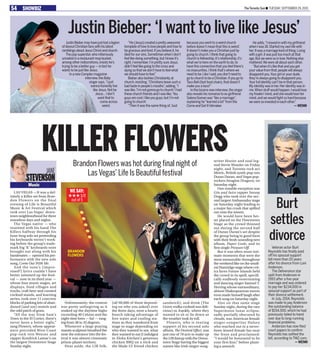 The Toronto Sun n Tuesday, September 29, 201554 SHOWBIZ
JustinBiebermayhavejustlostalegion
ofdevoutChristianfanswithhislatest
ramblingsaboutJesusChristandchurch.
Thepopsuperstar,whoinfamously
urinatedinarestaurantmopbucket,
amongotherindiscretions,insistshe’s
tryingtobeabetterguy—infacthe
wantstobejustlikeJesus.
InanewComplexmagazine
interview,theBaby
singersays,“Ijust
wannahonestlylive
likeJesus.Notbe
Jesus...Idon’t
wantthatto
comeacross
weird.
“He(Jesus)createdaprettyawesome
templateofhowtolovepeopleandhowto
begraciousandkind.Ifyoubelieveit,he
diedforoursins.SometimeswhenIdon’t
feellikedoingsomething,butIknowit’s
right,Iremember,I’mprettysureJesus
didn’tfeellikegoingtothecrossand
dyingsothatwedon’thavetofeelwhat
weshouldhavetofeel.”
BieberalsotacklesChristianityat
church,insisting,“Christiansleavesucha
badtasteinpeople’smouths”,adding,“I
waslike,‘I’mnotgonnagotochurch.’Ihad
thesechurchfriendsandIwaslike,‘You
guysarecool,Ilikeyouguys,butI’mnot
goingtochurch’.
“Then it was the same thing of,‘Just
because you went to a weird church
before doesn’t mean that this is weird’.
It doesn’t make you a Christian just by
going to church.I think that going to
church is fellowship,it’s relationship,it’s
what we’re here on the earth to do,to
have this connection that you feel there’s
no insecurities.I think that’s where we
need to be.LikeIsaid,youdon’tneedto
gotochurchtobeaChristian.Ifyougoto
TacoBell(fastfoodchain),thatdoesn’t
makeyouataco!”
Inthebizarrenewinterview,thesinger
alsorevealshisromancetoex-girlfriend
SelenaGomezwas“likeamarriage”,
explaininghe“learnedalot”fromthe
ComeandGetIthitmaker.
Headds,“Imovedinwithmygirlfriend
whenIwas18.Startedmyownlifewith
her.Itwasamarriagekindofthing.Living
withagirl,itwasjusttoomuchatthat
age.Butweweresoinlove.Nothingelse
mattered.Wewereallabouteachother.
“Butwhenit’slikethatandyouget
yourvaluefromthat,peoplewillalways
disappointyou.Yourgirloryourdude,
they’realwaysgoingtodisappointyou.
Yourfullidentitycan’tbeinthatperson.
Myidentitywasinher.Heridentitywasin
me.Whenstuffwouldhappen,Iwouldlose
myfreakin’mind,andshewouldloseher
mind,andwewouldfightsohardbecause
weweresoinvestedineachother.”
—WENN
Justin Bieber: ‘I want to live like Jesus’
LAS VEGAS —It was a def-
initely a Killer set from Bran-
don Flowers on the final
evening of Life is Beautiful
Music & Art Festival which
took over Las Vegas’ down-
town neighbourhood for three
marathon days and nights.
The Vegas native — who
reunited with his band The
Killers halfway through his
hour-long solo set pretending
his keyboards weren’t work-
ing before the group’s trade-
mark big ‘K’ keyboards were
brought out along with his
bandmates — opened his per-
formance with the new solo
song, Come Out With Me.
And the tune’s (impro-
vised?) lyrics couldn’t have
better summed up the festi-
val — now in its third year —
whose four music stages, art
displays, food villages and
trucks, craft beer and curated
cocktail stands, and learning
series, took over 11 concrete
blocks of parking lots of aban-
doned (and not) motels and
the odd patch of grass.
“All the way from Sam’s
Town to the El Cortez, there’s
never been a better sight,”
sang Flowers, whose appear-
ance preceded West Coast
pop-rock vets Weezer and
rapper Kendrick Lamar’s on
the largest Downtown Stage
Sunday night.
Unfortunately, the cement
was pretty unforgiving as it
soaked up the daytime highs
exceeding 40 Celsius and the
night-time lows — ha! — rang-
ing from 38 to 32 degrees.
Whenever a large praying
mantis sculpture breathed fire
near the entrance into the fes-
tival it was almost cinematic
prison-planet territory.
Heat aside, the LIB folk,
(all 90,000 of them depend-
ing on who you asked) over
the three days, were a hearty
bunch taking advantage of
free water and cooling sta-
tions as they wandered from
stage to stage depending on
who they wanted to see, what
they wanted to eat (I indulged
in Aloha Kitchen’s generous
chicken BBQ on a stick and
the Made LV friend chicken
sandwich), and drink (The
Grove vodka cocktail was deli-
cious) or, frankly, where they
wanted to sit or lie down as
the weather took its toll.
Flowers, who is touring
support of his second solo
album, The Desired Effect, was
just one of 70 acts to make up
the LIB lineup with the Down-
town Stage having the biggest
names like Irish singer-song-
writer Hozier and soul leg-
end Stevie Wonder on Friday
night, and Toronto rock act
Metric, British synth-pop vets
Duran Duran, and Vegas pop-
rockers Imagine Dragons, on
Saturday night.
One notable exception was
Gin and Juice rapper Snoop
Dogg who took over the sec-
ond largest Ambassador stage
on Saturday night leading to
a major fan crush that spilled
out onto the streets.
He would have been bet-
ter placed on the Downtown
Stage as the crowd thinned
out during the second half
of Duran Duran’s set despite
the group being in good form
with their fresh-sounding new
album, Paper Gods, and its
first single Pressure Off.
But it was often more inti-
mate moments that were the
most memorable throughout
the weekend like on the small-
est Huntridge stage where crit-
ics faves Future Islands held
the crowd in its spell, specifi-
cally endlessly entertaining
and dancing singer Samuel T.
Herring whose extraordinary,
almost Shakespearean moves
even made himself laugh after
each song on Saturday night.
Also on that same stage
Sunday night, during the rare
Supermoon lunar eclipse,
sadly partially obscured by
clouds, was American female
singer-songwriter Halsey
who reached out to a never-
been-kissed female fan near
the front and proclaimed:
“I would be honoured to be
your first kiss,” before plant-
ing a smooch.
KILLER FLOWERS
jane
stevenson
Music
BRANDON
FLOWERS
Burt
settles
divorce
Veteran actor Burt
Reynolds has finally paid
off his spousal support
bill more than 20 years
after his divorce from Loni
Anderson.
The Deliverance star
split from Anderson in
1993 after a five-year
marriage and was ordered
to pay her $234,000 in
spousal support as part of
their divorce settlement.
In July, 2014, Reynolds
was made to pay Anderson
the outstanding balance
of $154,500, which he had
previously failed to hand
over due to long-running
financial problems.
Anderson has now filed
court papers to confirm
Reynolds has settled the
bill, according to TMZ.com.
—WENN
WE SAY:
out of 5
HHH 1/2
Brandon Flowers was hot during final night of
Las Vegas’ Life Is Beautiful festival
 