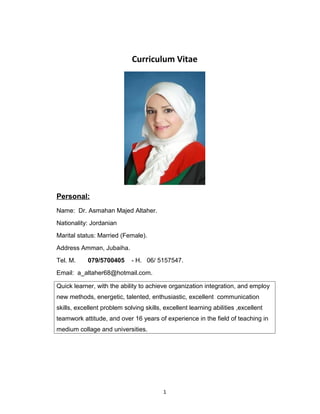 Curriculum Vitae
Personal:
Name: Dr. Asmahan Majed Altaher.
Nationality: Jordanian
Marital status: Married (Female).
Address Amman, Jubaiha.
Tel. M. 079/5700405 - H. 06/ 5157547.
Email: a_altaher68@hotmail.com.
Quick learner, with the ability to achieve organization integration, and employ
new methods, energetic, talented, enthusiastic, excellent communication
skills, excellent problem solving skills, excellent learning abilities ,excellent
teamwork attitude, and over 16 years of experience in the field of teaching in
medium collage and universities.
1
 