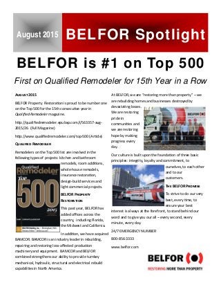July 21, 2015 
BELFOR is #1 on Top 500
A 2015
BELFOR Property  Restora on is proud to be number one 
on the Top 500 for the 15th consecu ve year in  
Qualiﬁed Remodeler magazine. 
h p://qualiﬁedremodeler.epubxp.com/i/563357‐aug‐
2015/26  (Full Magazine) 
h p://www.qualiﬁedremodeler.com/top‐500 (Ar cle) 
Q R
Remodelers on the Top 500 list are involved in the  
following types of projects: kitchen and bathroom  
remodels, room addi ons, 
whole‐house remodels,  
insurance restora on,  
design‐build services and 
light commercial projects.  
BELFOR P
R
This past year, BELFOR has 
added oﬃces across the 
country,  including Florida, 
the Midwest and California.  
In addi on, we have acquired 
BAMCOR. BAMCOR is an industry leader in rebuilding, 
repairing and restoring loss‐aﬀected produc on  
machinery and equipment.  BAMCOR and BELFOR  
combined strengthens our ability to provide turnkey  
mechanical, hydraulic, structural and electrical rebuild 
capabili es in North America.   
At BELFOR, we are “restoring more than property” – we 
are rebuilding homes and businesses destroyed by   
devasta ng losses. 
We are restoring 
pride in  
communi es and 
we are restoring 
hope by making 
progress every 
day. 
Our culture is built upon the founda on of three basic 
principles: integrity, loyalty and commitment, to  
ourselves, to each other 
and to our  
customers. 
T BELFOR P
To strive to do our very 
best, every  me, to  
ensure your best   
interest is always at the forefront, to stand behind our 
word and to give you our all – every second, every   
minute, every day. 
24/7 EMERGENCY NUMBER 
800‐856‐3333 
www.belfor.com  
August 2015 BELFOR Spotlight
First on Qualified Remodeler for 15th Year in a Row
 