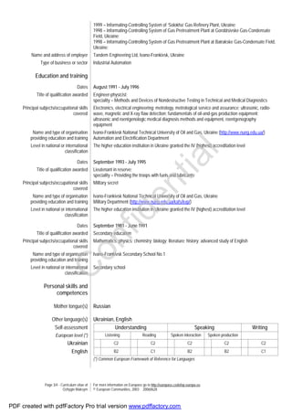 Page 3/4 - Curriculum vitae of
Ozhygin Maksym
For more information on Europass go to http://europass.cedefop.europa.eu
© European Communities, 2003 20060628
1999 – Informating-Controlling System of ‘Solokha’ Gas Refinery Plant, Ukraine;
1998 – Informating-Controlling System of Gas Pretreatment Plant at Gorobtsivske Gas-Condensate
Field, Ukraine;
1998 – Informating-Controlling System of Gas Pretreatment Plant at Bairakske Gas-Condensate Field,
Ukraine;
Name and address of employer Tandem Engineering Ltd, Ivano-Frankivsk, Ukraine
Type of business or sector Industrial Automation
Education and training
Dates August 1991 - July 1996
Title of qualification awarded Engineer-physicist;
speciality – Methods and Devices of Nondestructive Testing in Technical and Medical Diagnostics
Principal subjects/occupational skills
covered
Electronics, electrical engineering; metrology, metrological service and assurance; ultrasonic, radio-
wave, magnetic and X-ray flaw detection; fundamentals of oil-and-gas production equipment;
ultrasonic and roentgenologic medical diagnosis methods and equipment, roentgenography
equipment
Name and type of organisation
providing education and training
Ivano-Frankivsk National Technical University of Oil and Gas, Ukraine (http://www.nung.edu.ua/)
Automation and Electrification Department
Level in national or international
classification
The higher education institution in Ukraine granted the IV (highest) accreditation level
Dates September 1993 - July 1995
Title of qualification awarded Lieutenant in reserve;
speciality – Providing the troops with fuels and lubricants
Principal subjects/occupational skills
covered
Military secret
Name and type of organisation
providing education and training
Ivano-Frankivsk National Technical University of Oil and Gas, Ukraine
Military Department (http://www.nung.edu.ua/kafs/kvp/)
Level in national or international
classification
The higher education institution in Ukraine granted the IV (highest) accreditation level
Dates September 1981 - June 1991
Title of qualification awarded Secondary education
Principal subjects/occupational skills
covered
Mathematics; physics; chemistry; biology; literature; history; advanced study of English
Name and type of organisation
providing education and training
Ivano-Frankivsk Secondary School No.1
Level in national or international
classification
Secondary school
Personal skills and
competences
Mother tongue(s) Russian
Other language(s) Ukrainian, English
Self-assessment Understanding Speaking Writing
European level (*) Listening Reading Spoken interaction Spoken production
Ukrainian C2 C2 C2 C2 C2
English B2 C1 B2 B2 C1
(*) Common European Framework of Reference for Languages
C
onfidential
PDF created with pdfFactory Pro trial version www.pdffactory.com
 