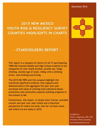 2015 NEW MEXICO
YOUTH RISK & RESILIENCY SURVEY
COUNTIES HIGHLIGHTS IN CHARTS
- STAKEHOLDERS REPORT -
This report is a synopsis (in charts) of all 31 participating
YRRS NM Counties Middle and High School students in the
categories of; ever drank alcohol, alcohol use, binge
drinking, alcohol age of onset, riding with a drinking
driver, and drinking and driving.
The 2015 NM YRRS and this synopsis highlight the
statistical significant evidence that supports and
demonstrates in the aggregate the year over year
successes and value of existing local substance abuse
prevention and community capacity building programs in
the schools in NM.
Furthermore, this report, in simple chart format, provides
current and year over year trends and a historical
perspective of where we were, how far we have come,
and where we are today in 2016.
December 2016
Compiled by:
Frank G. Magourilos, MPS, SCPS
Prevention Works Consulting
preventionworks@msn.com
 