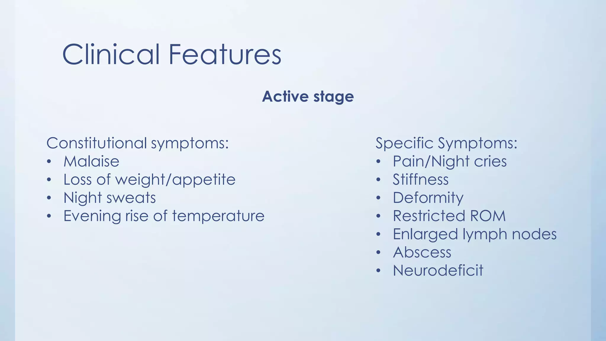 Clinical Features
Active stage
Constitutional symptoms:
• Malaise
• Loss of weight/appetite
• Night sweats
• Evening rise of temperature
Specific Symptoms:
• Pain/Night cries
• Stiffness
• Deformity
• Restricted ROM
• Enlarged lymph nodes
• Abscess
• Neurodeficit
 
