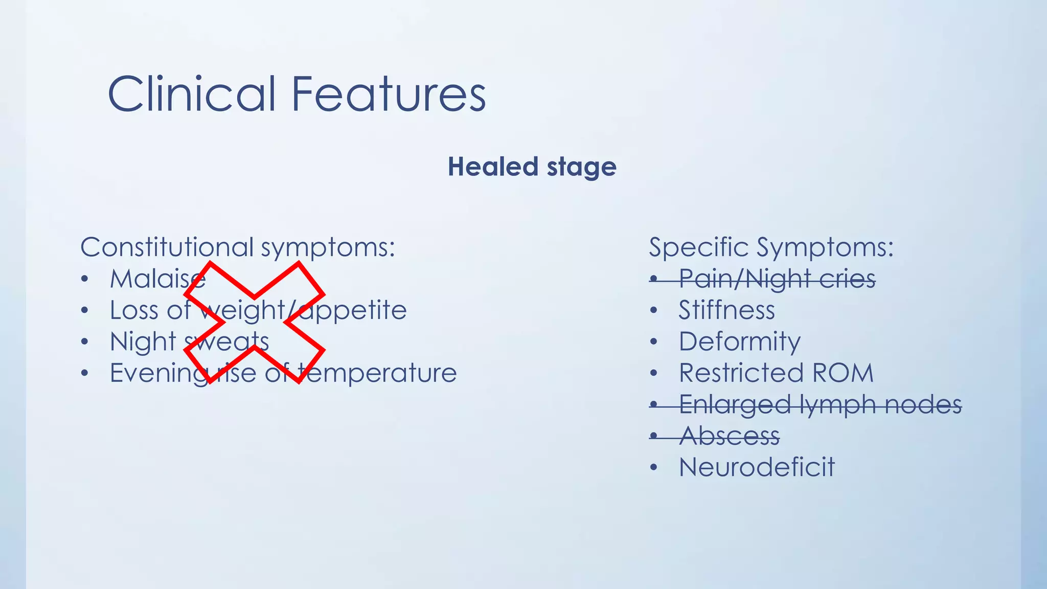 Clinical Features
Healed stage
Constitutional symptoms:
• Malaise
• Loss of weight/appetite
• Night sweats
• Evening rise of temperature
Specific Symptoms:
• Pain/Night cries
• Stiffness
• Deformity
• Restricted ROM
• Enlarged lymph nodes
• Abscess
• Neurodeficit
 