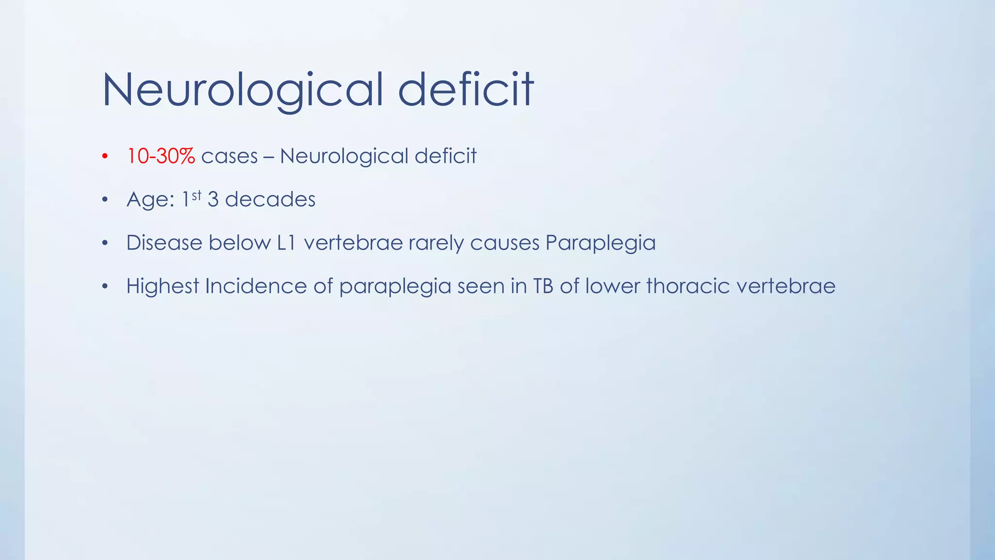 Neurological deficit
• 10-30% cases – Neurological deficit
• Age: 1st 3 decades
• Disease below L1 vertebrae rarely causes Paraplegia
• Highest Incidence of paraplegia seen in TB of lower thoracic vertebrae
 