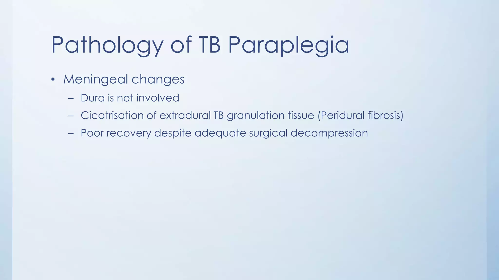 Pathology of TB Paraplegia
• Meningeal changes
– Dura is not involved
– Cicatrisation of extradural TB granulation tissue (Peridural fibrosis)
– Poor recovery despite adequate surgical decompression
 