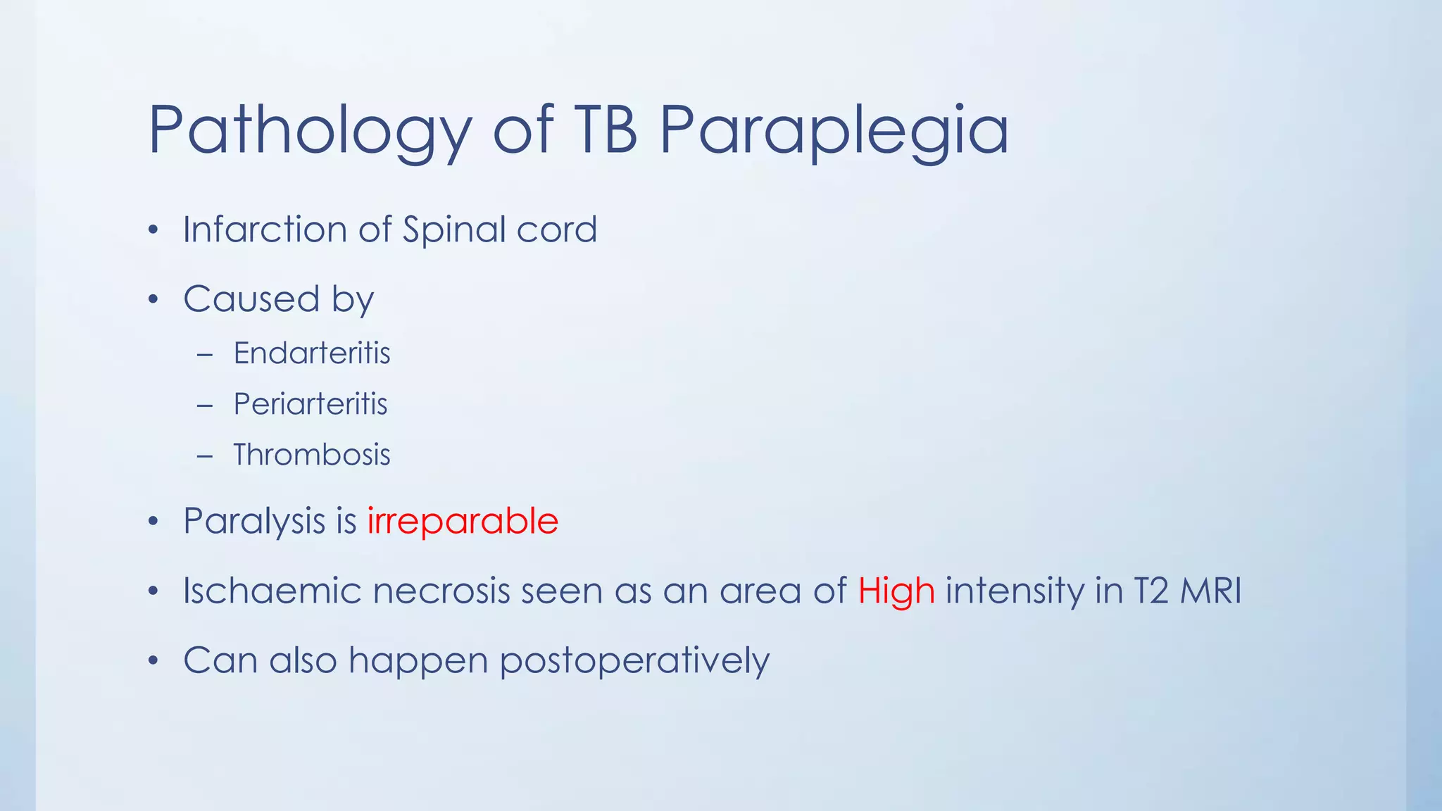 Pathology of TB Paraplegia
• Infarction of Spinal cord
• Caused by
– Endarteritis
– Periarteritis
– Thrombosis
• Paralysis is irreparable
• Ischaemic necrosis seen as an area of High intensity in T2 MRI
• Can also happen postoperatively
 