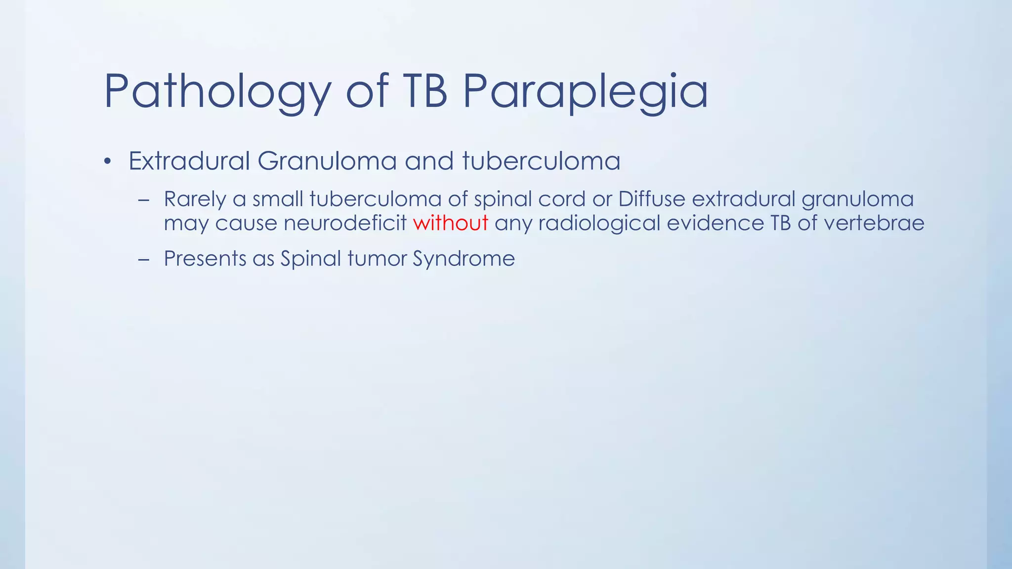 Pathology of TB Paraplegia
• Extradural Granuloma and tuberculoma
– Rarely a small tuberculoma of spinal cord or Diffuse extradural granuloma
may cause neurodeficit without any radiological evidence TB of vertebrae
– Presents as Spinal tumor Syndrome
 