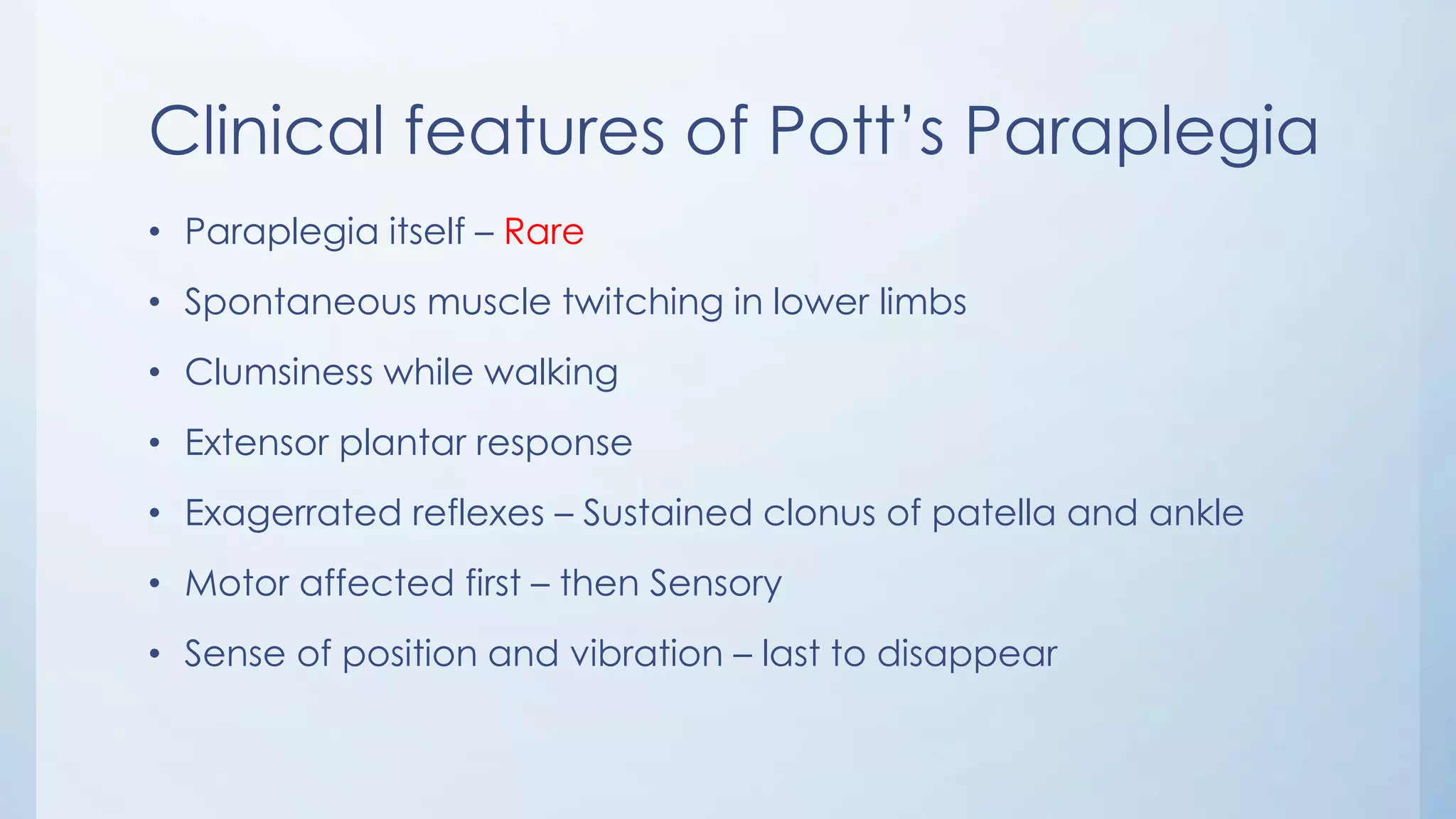 Clinical features of Pott’s Paraplegia
• Paraplegia itself – Rare
• Spontaneous muscle twitching in lower limbs
• Clumsiness while walking
• Extensor plantar response
• Exagerrated reflexes – Sustained clonus of patella and ankle
• Motor affected first – then Sensory
• Sense of position and vibration – last to disappear
 