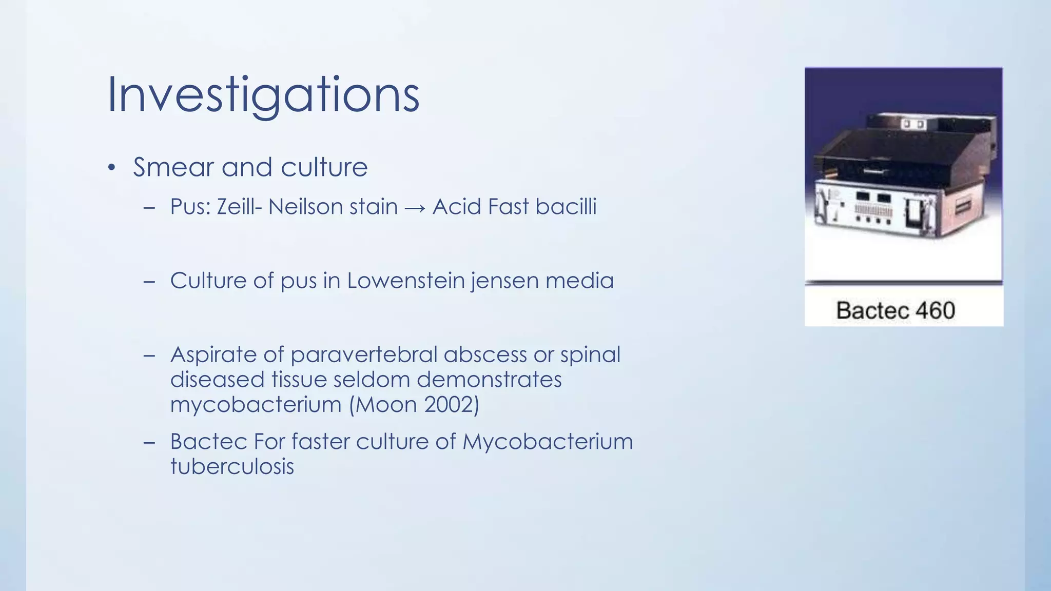 Investigations
• Smear and culture
– Pus: Zeill- Neilson stain → Acid Fast bacilli
– Culture of pus in Lowenstein jensen media
– Aspirate of paravertebral abscess or spinal
diseased tissue seldom demonstrates
mycobacterium (Moon 2002)
– Bactec For faster culture of Mycobacterium
tuberculosis
 