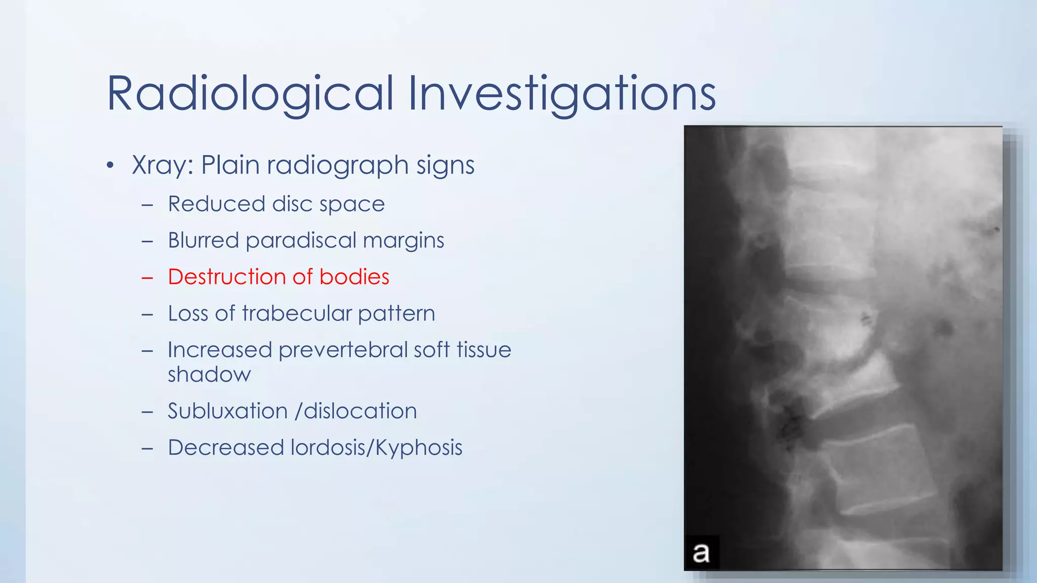 Radiological Investigations
• Xray: Plain radiograph signs
– Reduced disc space
– Blurred paradiscal margins
– Destruction of bodies
– Loss of trabecular pattern
– Increased prevertebral soft tissue
shadow
– Subluxation /dislocation
– Decreased lordosis/Kyphosis
 