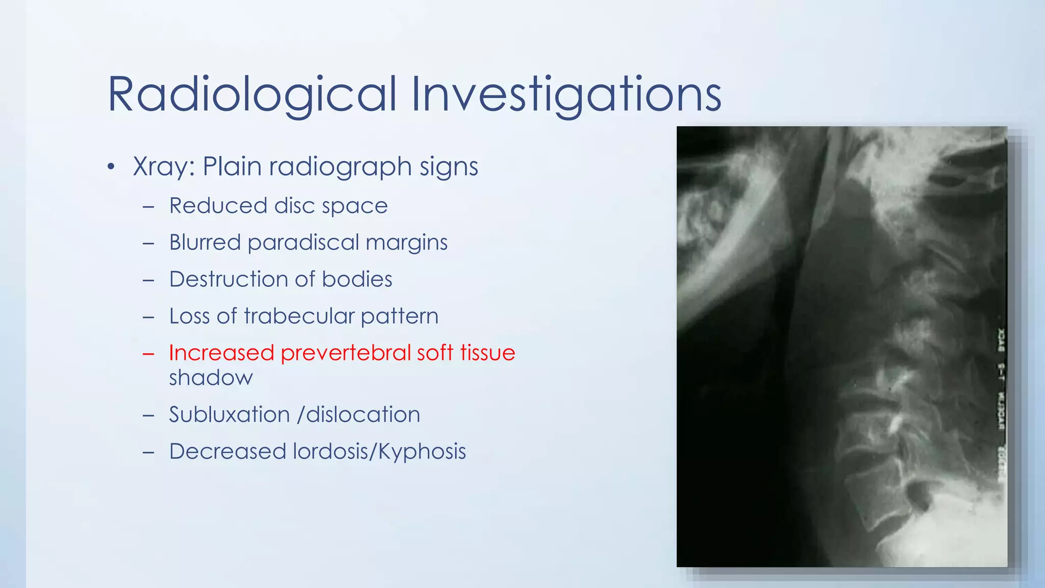Radiological Investigations
• Xray: Plain radiograph signs
– Reduced disc space
– Blurred paradiscal margins
– Destruction of bodies
– Loss of trabecular pattern
– Increased prevertebral soft tissue
shadow
– Subluxation /dislocation
– Decreased lordosis/Kyphosis
 