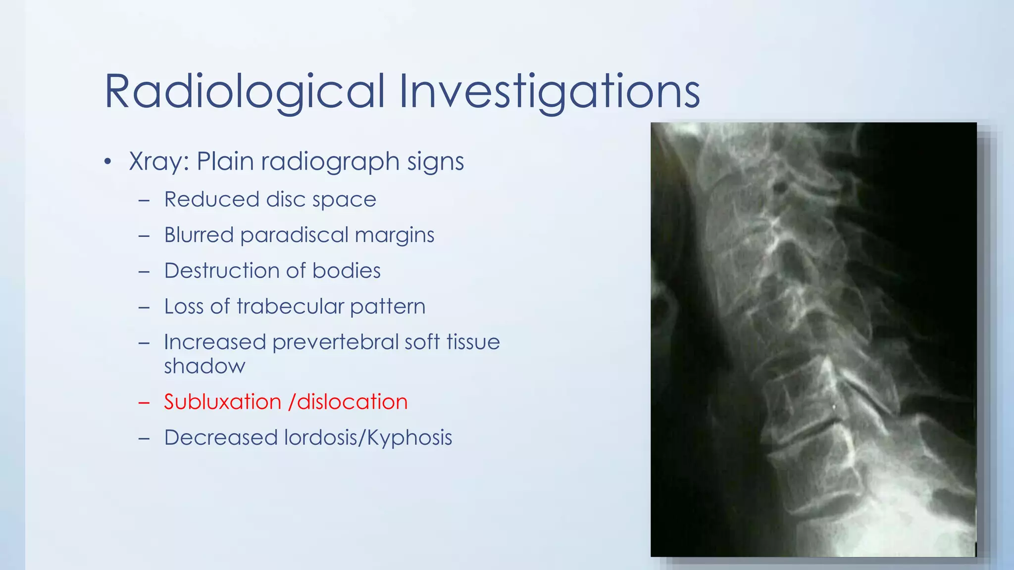Radiological Investigations
• Xray: Plain radiograph signs
– Reduced disc space
– Blurred paradiscal margins
– Destruction of bodies
– Loss of trabecular pattern
– Increased prevertebral soft tissue
shadow
– Subluxation /dislocation
– Decreased lordosis/Kyphosis
 