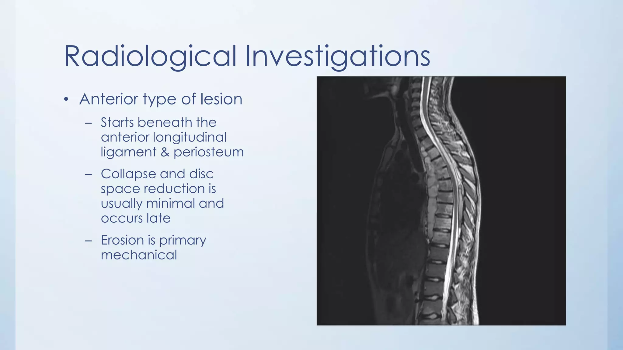 Radiological Investigations
• Anterior type of lesion
– Starts beneath the
anterior longitudinal
ligament & periosteum
– Collapse and disc
space reduction is
usually minimal and
occurs late
– Erosion is primary
mechanical
 