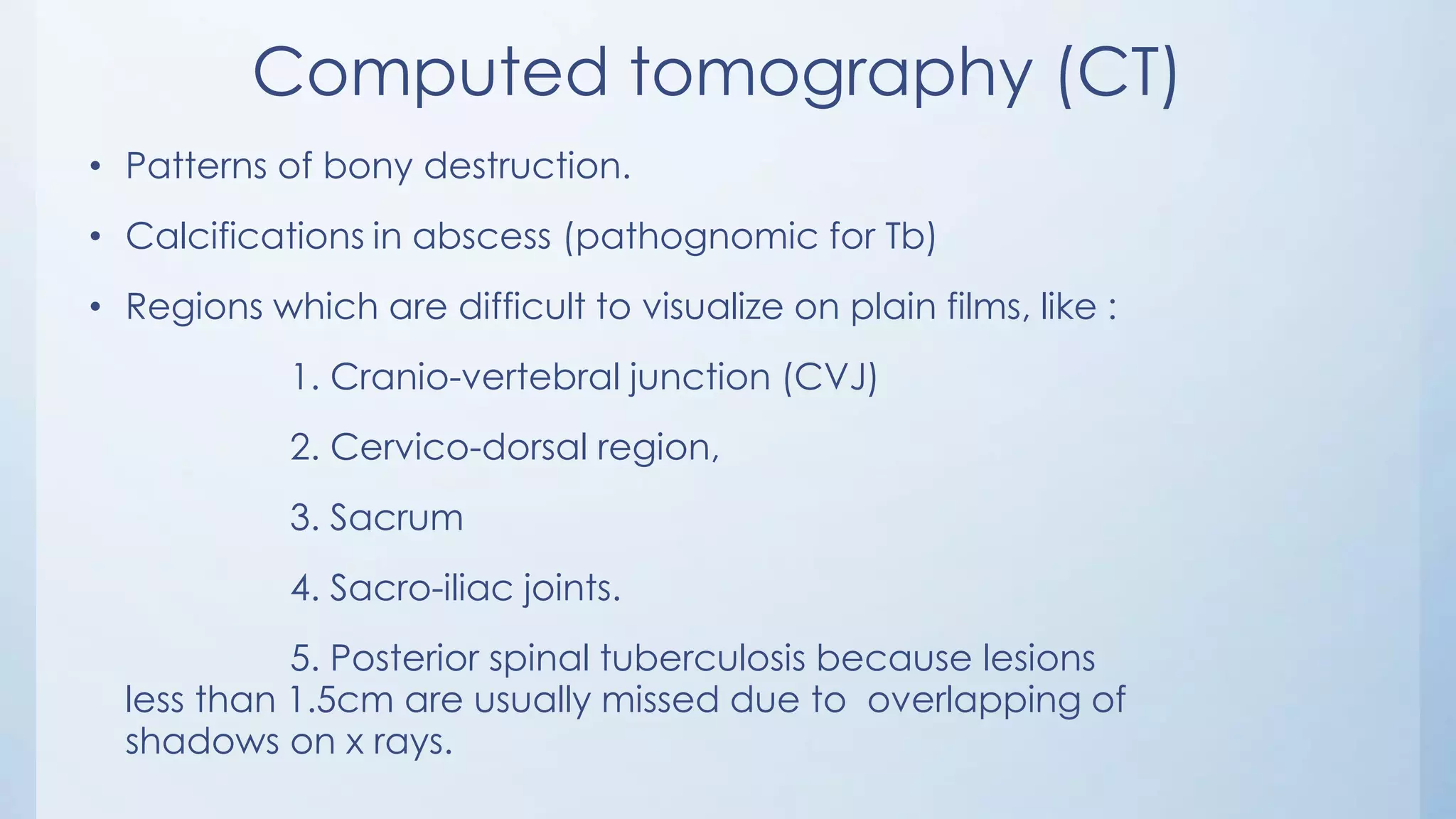 Computed tomography (CT)
• Patterns of bony destruction.
• Calcifications in abscess (pathognomic for Tb)
• Regions which are difficult to visualize on plain films, like :
1. Cranio-vertebral junction (CVJ)
2. Cervico-dorsal region,
3. Sacrum
4. Sacro-iliac joints.
5. Posterior spinal tuberculosis because lesions
less than 1.5cm are usually missed due to overlapping of
shadows on x rays.
 