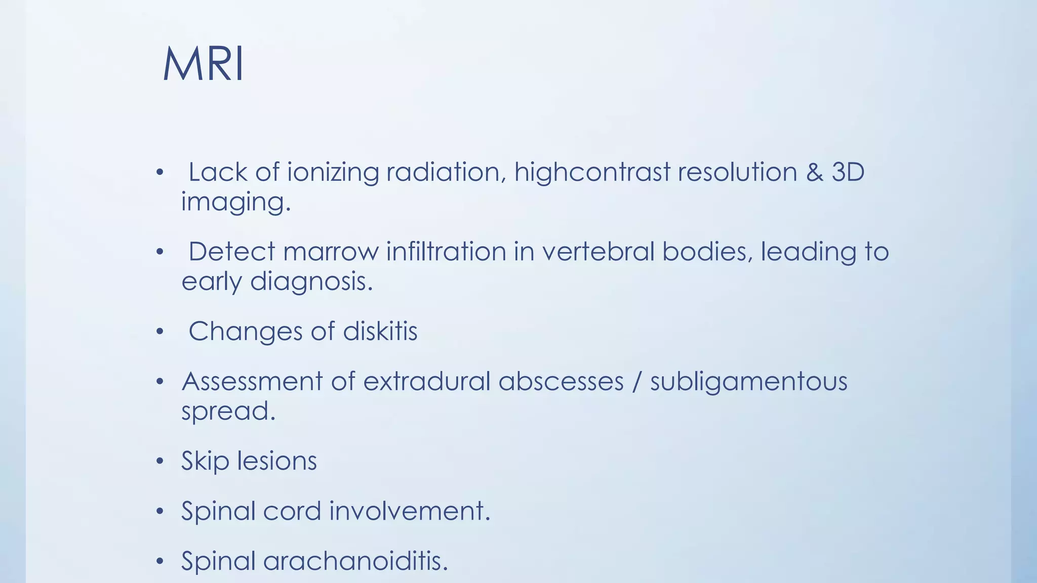 MRI
• Lack of ionizing radiation, highcontrast resolution & 3D
imaging.
• Detect marrow infiltration in vertebral bodies, leading to
early diagnosis.
• Changes of diskitis
• Assessment of extradural abscesses / subligamentous
spread.
• Skip lesions
• Spinal cord involvement.
• Spinal arachanoiditis.
 