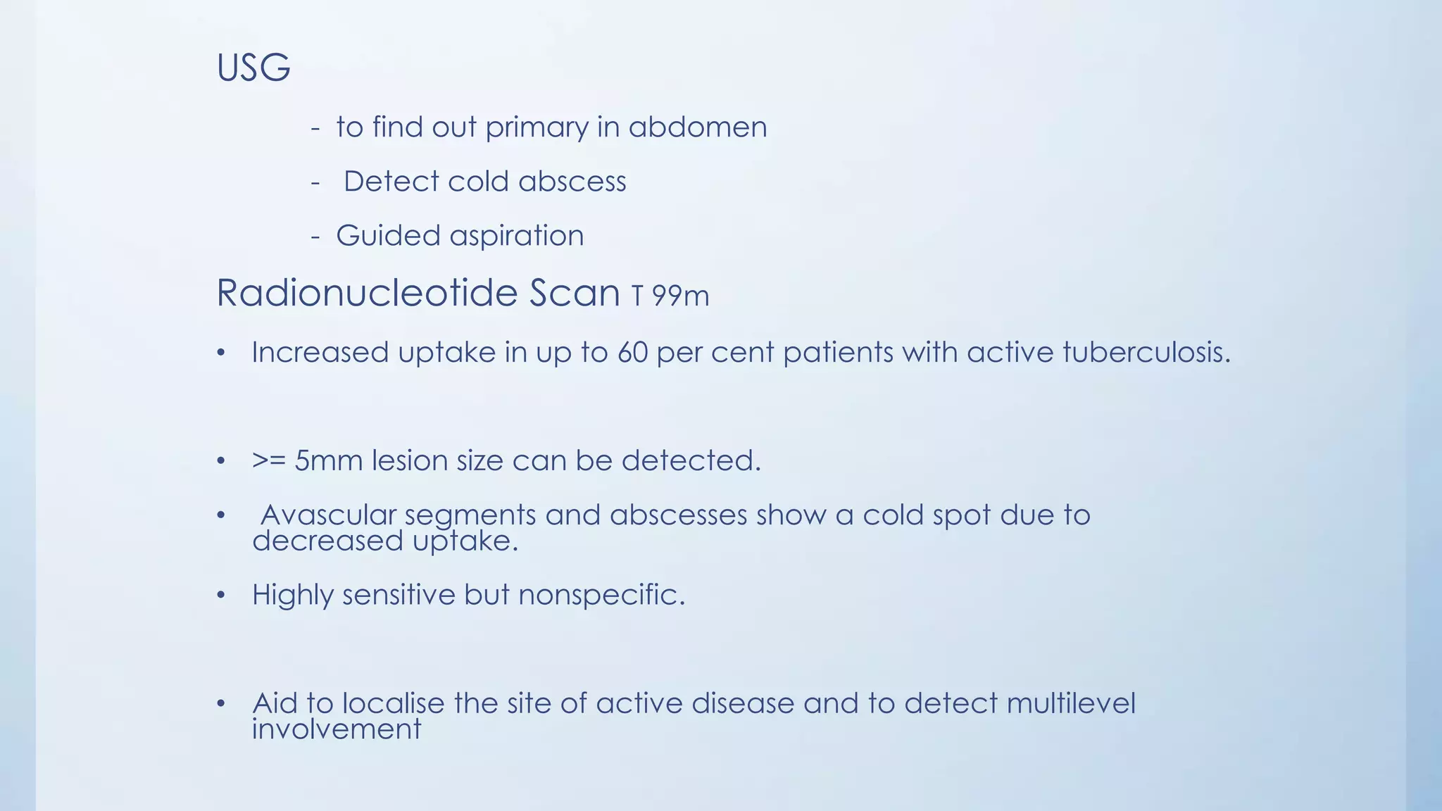 USG
- to find out primary in abdomen
- Detect cold abscess
- Guided aspiration
Radionucleotide Scan T 99m
• Increased uptake in up to 60 per cent patients with active tuberculosis.
• >= 5mm lesion size can be detected.
• Avascular segments and abscesses show a cold spot due to
decreased uptake.
• Highly sensitive but nonspecific.
• Aid to localise the site of active disease and to detect multilevel
involvement
 