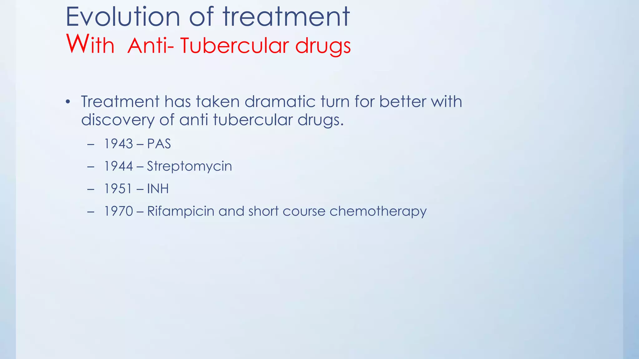 Evolution of treatment
With Anti- Tubercular drugs
• Treatment has taken dramatic turn for better with
discovery of anti tubercular drugs.
– 1943 – PAS
– 1944 – Streptomycin
– 1951 – INH
– 1970 – Rifampicin and short course chemotherapy
 