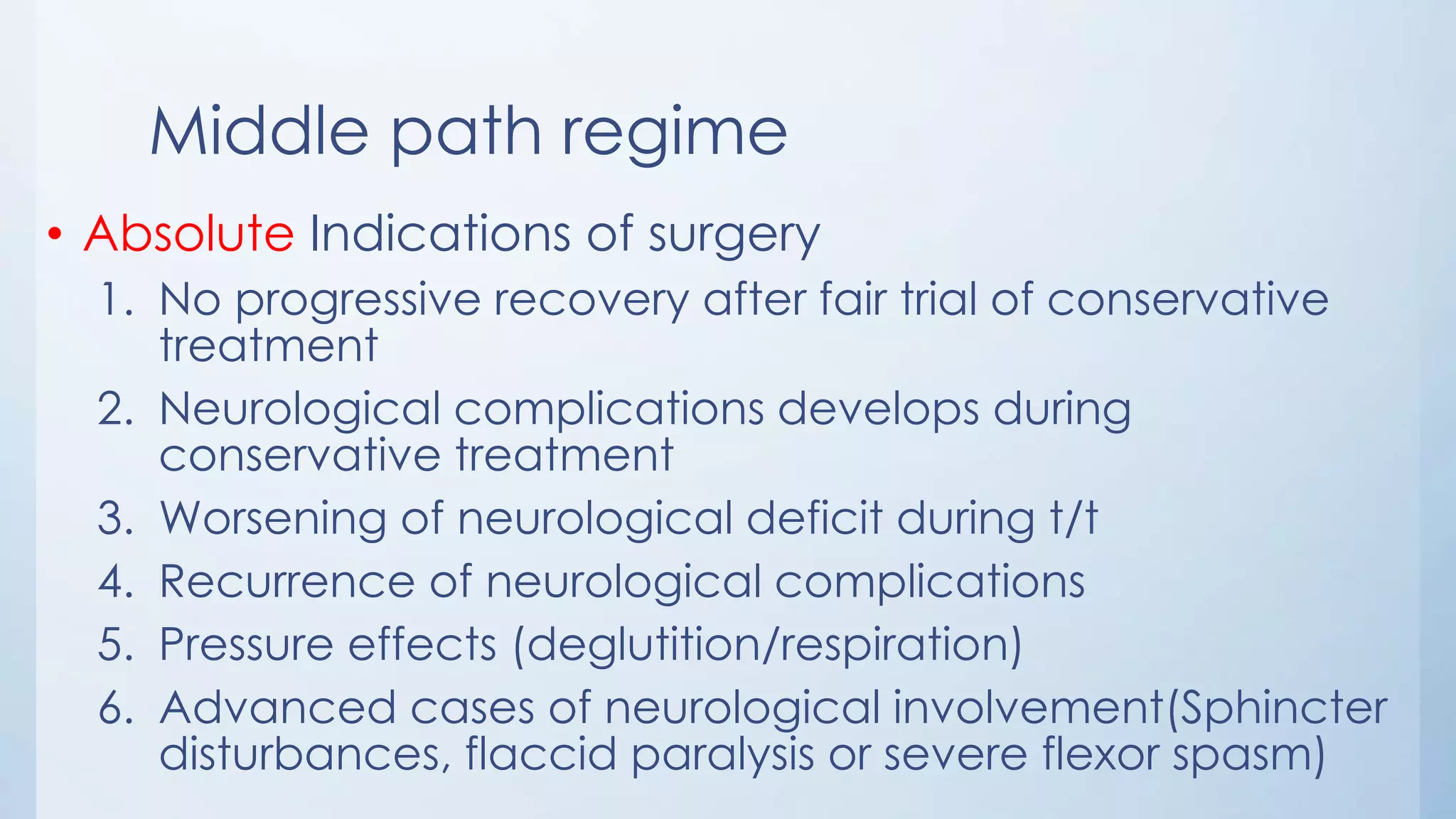 Middle path regime
• Absolute Indications of surgery
1. No progressive recovery after fair trial of conservative
treatment
2. Neurological complications develops during
conservative treatment
3. Worsening of neurological deficit during t/t
4. Recurrence of neurological complications
5. Pressure effects (deglutition/respiration)
6. Advanced cases of neurological involvement(Sphincter
disturbances, flaccid paralysis or severe flexor spasm)
 