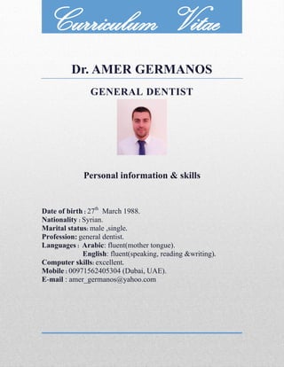 Dr. AMER GERMANOS
GENERAL DENTIST
Personal information & skills
Date of birth : 27th
March 1988.
Nationality : Syrian.
Marital status: male ,single.
Profession: general dentist.
Languages : Arabic: fluent(mother tongue).
English: fluent(speaking, reading &writing).
Computer skills: excellent.
Mobile : 00971562405304 (Dubai, UAE).
E-mail : amer_germanos@yahoo.com
Curriculum Vitae
 